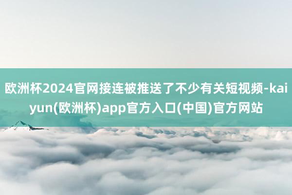 欧洲杯2024官网接连被推送了不少有关短视频-kaiyun(欧洲杯)app官方入口(中国)官方网站