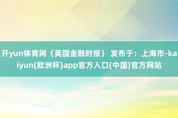 开yun体育网（英国金融时报） 发布于：上海市-kaiyun(欧洲杯)app官方入口(中国)官方网站
