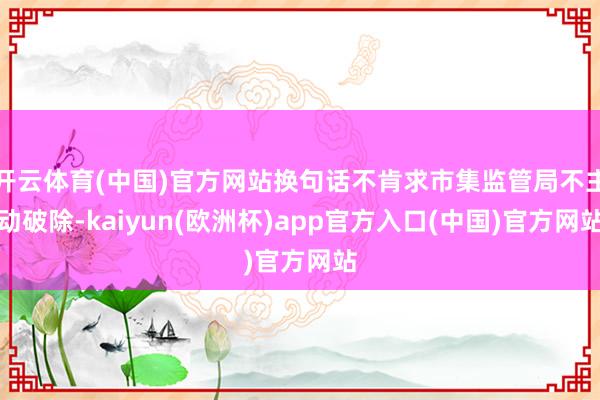 开云体育(中国)官方网站换句话不肯求市集监管局不主动破除-kaiyun(欧洲杯)app官方入口(中国)官方网站