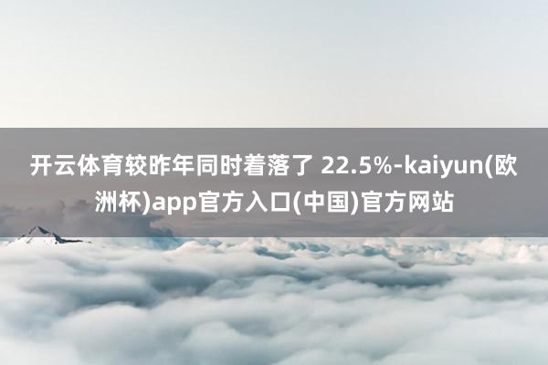 开云体育较昨年同时着落了 22.5%-kaiyun(欧洲杯)app官方入口(中国)官方网站