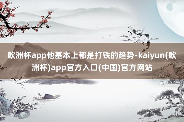 欧洲杯app他基本上都是打铁的趋势-kaiyun(欧洲杯)app官方入口(中国)官方网站