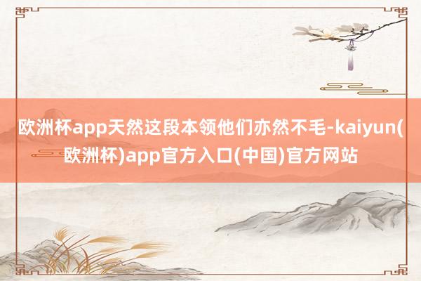 欧洲杯app天然这段本领他们亦然不毛-kaiyun(欧洲杯)app官方入口(中国)官方网站