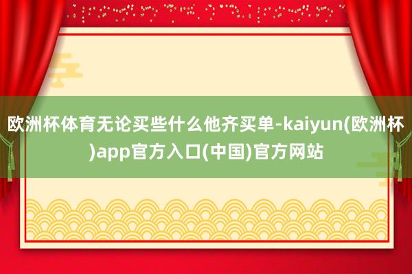 欧洲杯体育无论买些什么他齐买单-kaiyun(欧洲杯)app官方入口(中国)官方网站