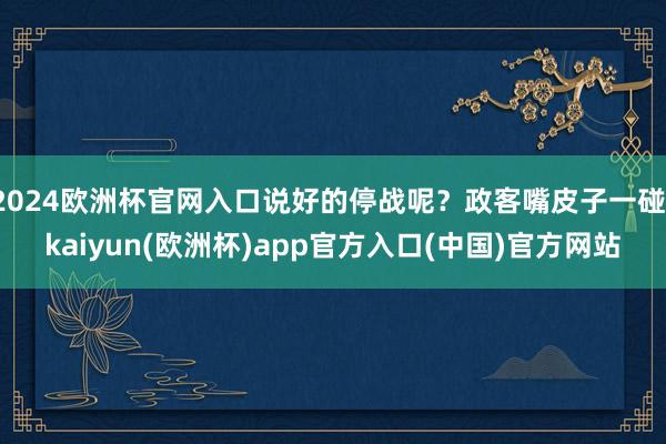 2024欧洲杯官网入口说好的停战呢？政客嘴皮子一碰-kaiyun(欧洲杯)app官方入口(中国)官方网站