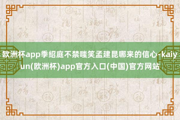 欧洲杯app季绍庭不禁嗤笑孟建昆哪来的信心-kaiyun(欧洲杯)app官方入口(中国)官方网站