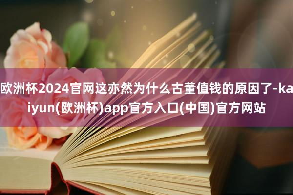 欧洲杯2024官网这亦然为什么古董值钱的原因了-kaiyun(欧洲杯)app官方入口(中国)官方网站