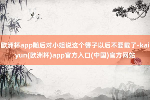 欧洲杯app随后对小姐说这个簪子以后不要戴了-kaiyun(欧洲杯)app官方入口(中国)官方网站