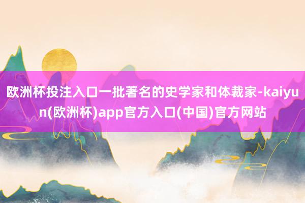 欧洲杯投注入口一批著名的史学家和体裁家-kaiyun(欧洲杯)app官方入口(中国)官方网站