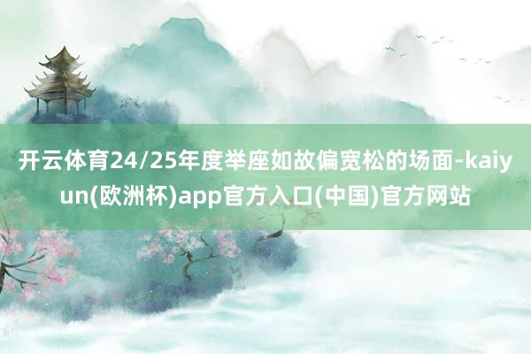 开云体育24/25年度举座如故偏宽松的场面-kaiyun(欧洲杯)app官方入口(中国)官方网站