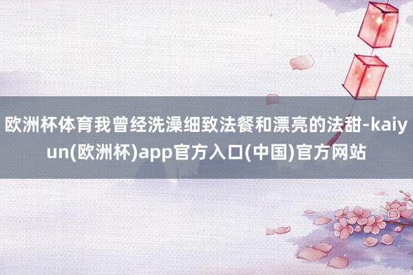 欧洲杯体育我曾经洗澡细致法餐和漂亮的法甜-kaiyun(欧洲杯)app官方入口(中国)官方网站
