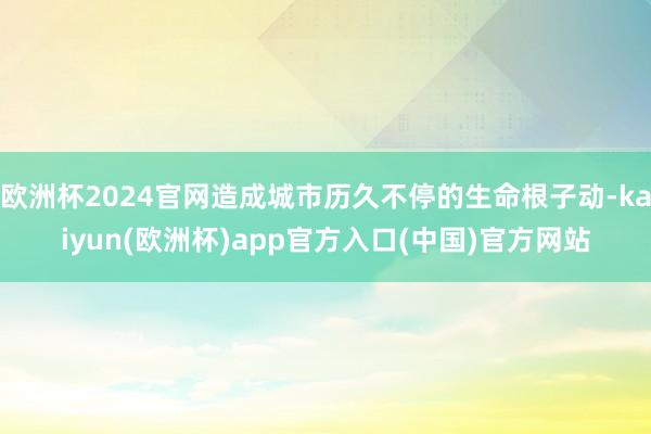 欧洲杯2024官网造成城市历久不停的生命根子动-kaiyun(欧洲杯)app官方入口(中国)官方网站