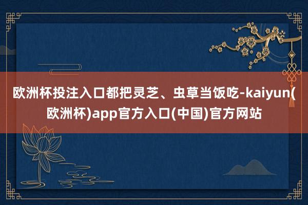 欧洲杯投注入口都把灵芝、虫草当饭吃-kaiyun(欧洲杯)app官方入口(中国)官方网站