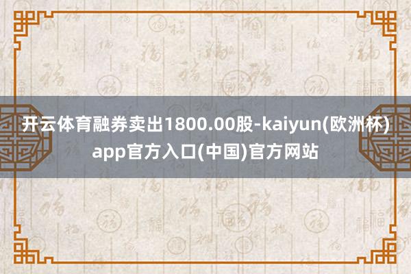 开云体育融券卖出1800.00股-kaiyun(欧洲杯)app官方入口(中国)官方网站