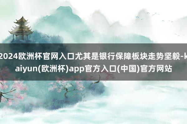 2024欧洲杯官网入口尤其是银行保障板块走势坚毅-kaiyun(欧洲杯)app官方入口(中国)官方网站