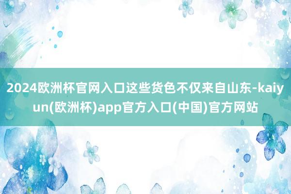 2024欧洲杯官网入口这些货色不仅来自山东-kaiyun(欧洲杯)app官方入口(中国)官方网站