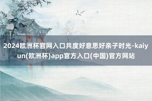 2024欧洲杯官网入口共度好意思好亲子时光-kaiyun(欧洲杯)app官方入口(中国)官方网站