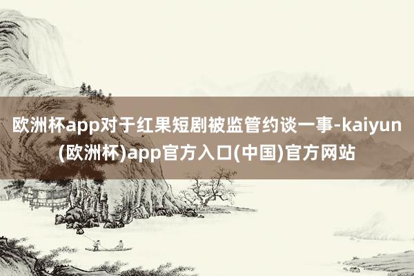 欧洲杯app对于红果短剧被监管约谈一事-kaiyun(欧洲杯)app官方入口(中国)官方网站