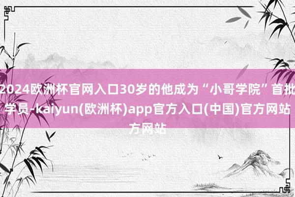 2024欧洲杯官网入口30岁的他成为“小哥学院”首批学员-kaiyun(欧洲杯)app官方入口(中国)官方网站