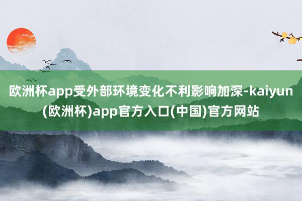 欧洲杯app受外部环境变化不利影响加深-kaiyun(欧洲杯)app官方入口(中国)官方网站