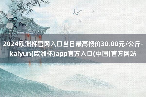 2024欧洲杯官网入口当日最高报价30.00元/公斤-kaiyun(欧洲杯)app官方入口(中国)官方网站