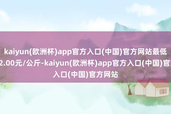 kaiyun(欧洲杯)app官方入口(中国)官方网站最低报价12.00元/公斤-kaiyun(欧洲杯)app官方入口(中国)官方网站