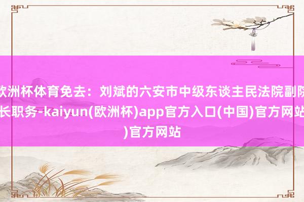 欧洲杯体育免去：刘　斌的六安市中级东谈主民法院副院长职务-kaiyun(欧洲杯)app官方入口(中国)官方网站