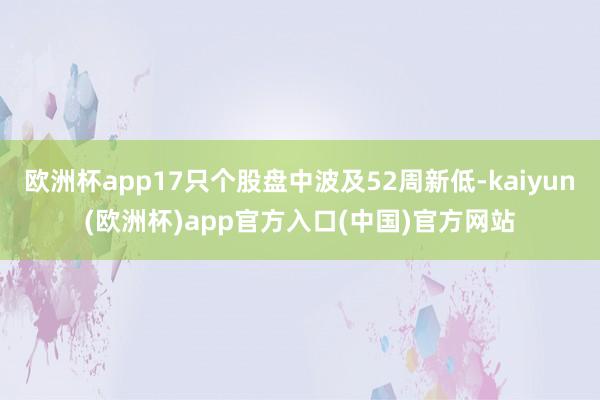 欧洲杯app17只个股盘中波及52周新低-kaiyun(欧洲杯)app官方入口(中国)官方网站