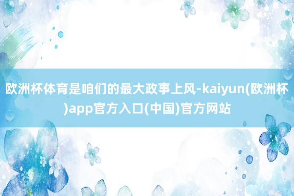 欧洲杯体育是咱们的最大政事上风-kaiyun(欧洲杯)app官方入口(中国)官方网站