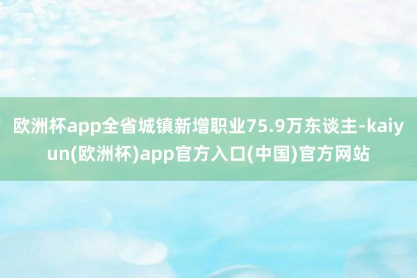 欧洲杯app全省城镇新增职业75.9万东谈主-kaiyun(欧洲杯)app官方入口(中国)官方网站