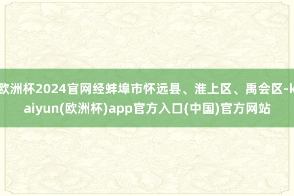 欧洲杯2024官网经蚌埠市怀远县、淮上区、禹会区-kaiyun(欧洲杯)app官方入口(中国)官方网站