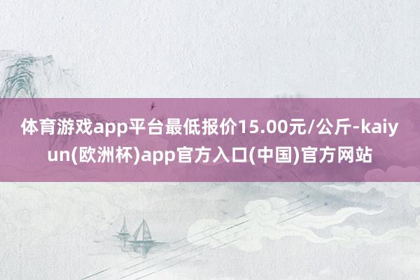 体育游戏app平台最低报价15.00元/公斤-kaiyun(欧洲杯)app官方入口(中国)官方网站