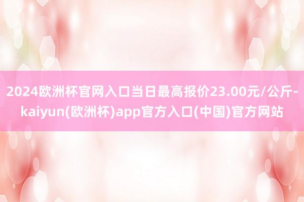 2024欧洲杯官网入口当日最高报价23.00元/公斤-kaiyun(欧洲杯)app官方入口(中国)官方网站