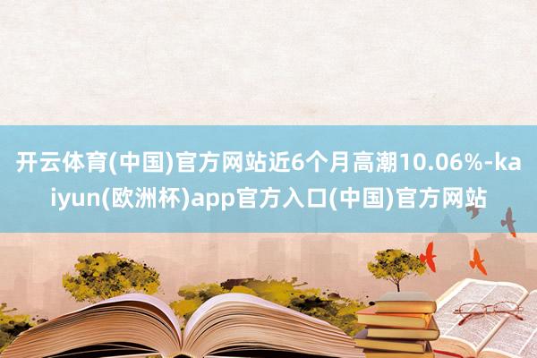 开云体育(中国)官方网站近6个月高潮10.06%-kaiyun(欧洲杯)app官方入口(中国)官方网站