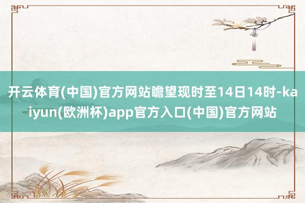 开云体育(中国)官方网站瞻望现时至14日14时-kaiyun(欧洲杯)app官方入口(中国)官方网站
