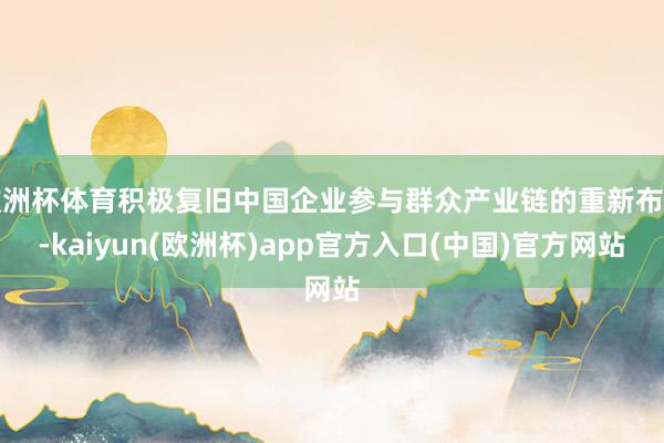 欧洲杯体育积极复旧中国企业参与群众产业链的重新布局-kaiyun(欧洲杯)app官方入口(中国)官方网站