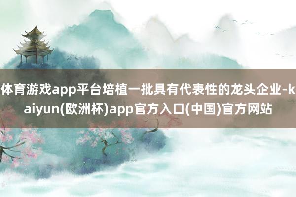 体育游戏app平台培植一批具有代表性的龙头企业-kaiyun(欧洲杯)app官方入口(中国)官方网站