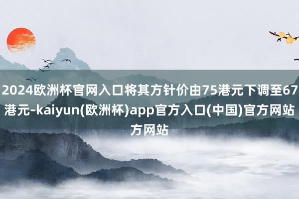 2024欧洲杯官网入口将其方针价由75港元下调至67港元-kaiyun(欧洲杯)app官方入口(中国)官方网站