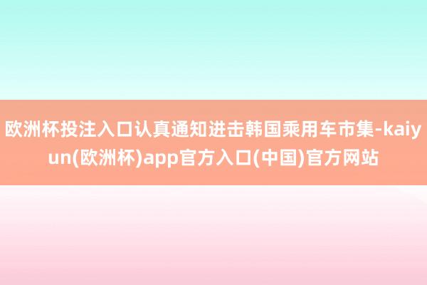 欧洲杯投注入口认真通知进击韩国乘用车市集-kaiyun(欧洲杯)app官方入口(中国)官方网站