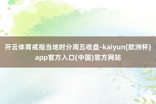 开云体育戒指当地时分周五收盘-kaiyun(欧洲杯)app官方入口(中国)官方网站