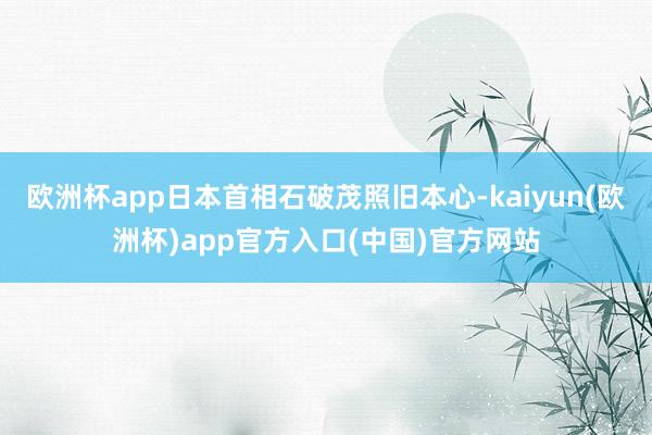 欧洲杯app日本首相石破茂照旧本心-kaiyun(欧洲杯)app官方入口(中国)官方网站