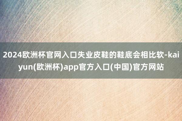 2024欧洲杯官网入口失业皮鞋的鞋底会相比软-kaiyun(欧洲杯)app官方入口(中国)官方网站