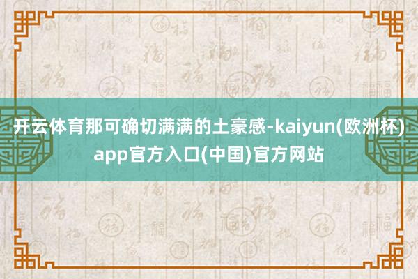 开云体育那可确切满满的土豪感-kaiyun(欧洲杯)app官方入口(中国)官方网站