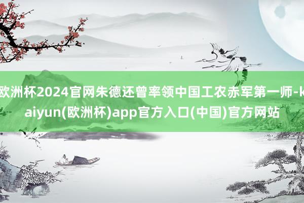 欧洲杯2024官网朱德还曾率领中国工农赤军第一师-kaiyun(欧洲杯)app官方入口(中国)官方网站