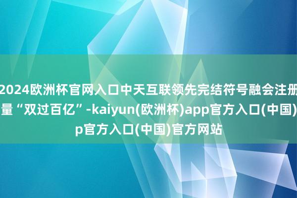 2024欧洲杯官网入口中天互联领先完结符号融会注册量妥协析量“双过百亿”-kaiyun(欧洲杯)app官方入口(中国)官方网站