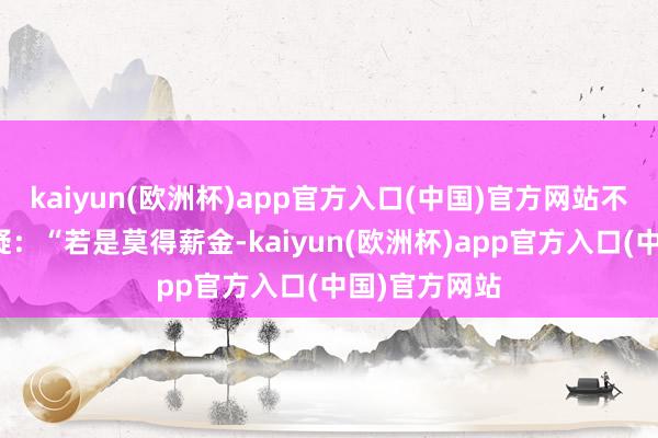 kaiyun(欧洲杯)app官方入口(中国)官方网站不少投资者质疑：“若是莫得薪金-kaiyun(欧洲杯)app官方入口(中国)官方网站