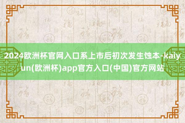 2024欧洲杯官网入口系上市后初次发生蚀本-kaiyun(欧洲杯)app官方入口(中国)官方网站