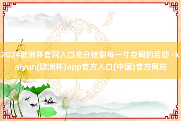 2024欧洲杯官网入口充分挖掘每一寸空间的后劲 -kaiyun(欧洲杯)app官方入口(中国)官方网站