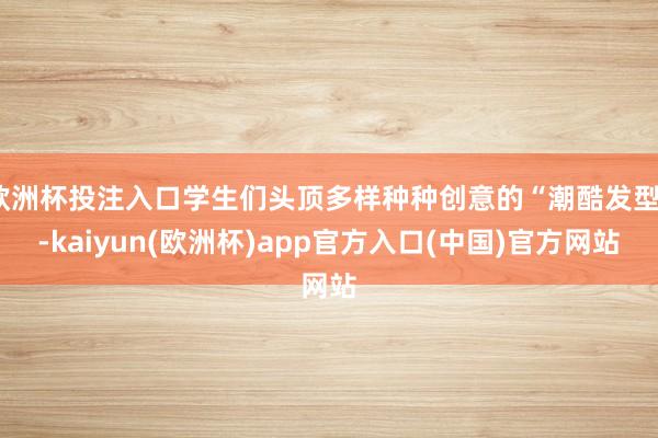 欧洲杯投注入口学生们头顶多样种种创意的“潮酷发型”-kaiyun(欧洲杯)app官方入口(中国)官方网站