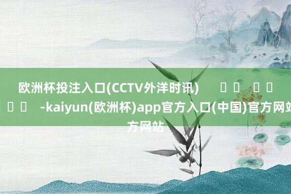 欧洲杯投注入口(CCTV外洋时讯)      		  					  -kaiyun(欧洲杯)app官方入口(中国)官方网站