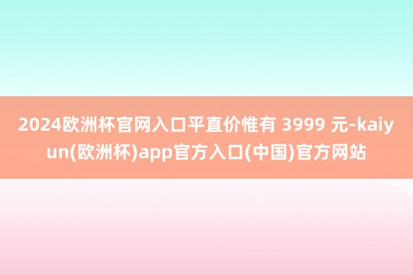 2024欧洲杯官网入口平直价惟有 3999 元-kaiyun(欧洲杯)app官方入口(中国)官方网站